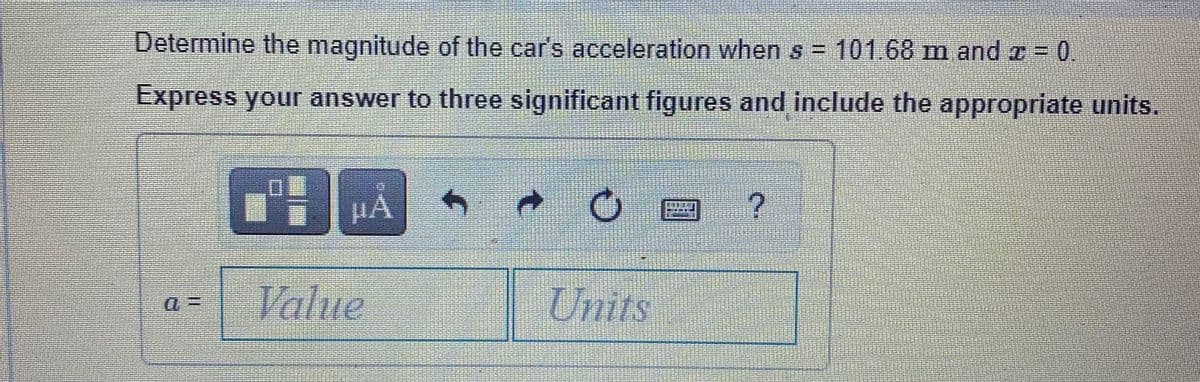 Determine the magnitude of the car's acceleration when s = 101.68 m and a = 0.
Express your answer to three significant figures and include the appropriate units.
HA
Value
Units
0三
