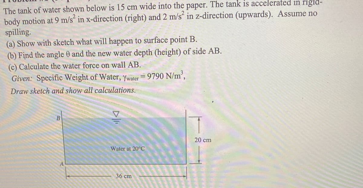 The tank of water shown below is 15 cm wide into the paper. The tank is accelerated in rigid-
body motion at 9 m/s² in x-direction (right) and 2 m/s“ in z-direction (upwards). Assume no
spilling.
(a) Show with sketch what will happen to surface point B.
(b) Find the angle 0 and the new water depth (height) of side AB.
(c) Calculate the water force on wall AB.
3
Given: Specific Weight of Water, Ywater = 9790 N/m',
Draw sketch and show all calculations.
B
20 cm
Water at 20°C
36 cm
