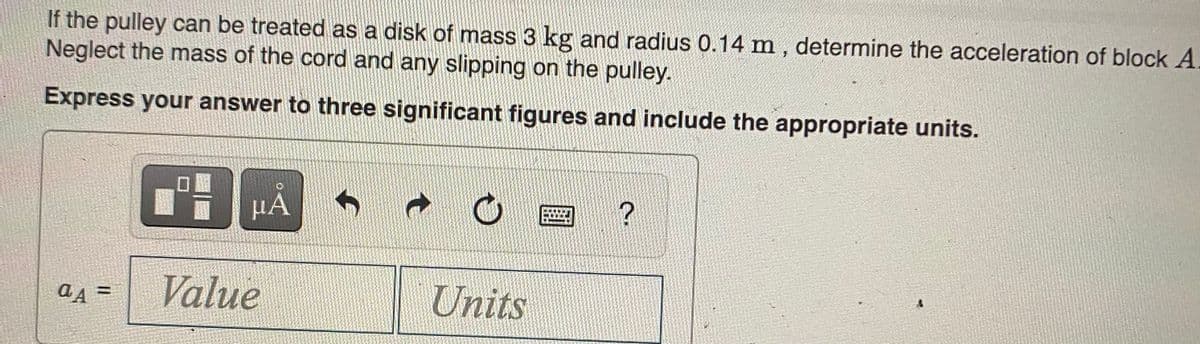 If the pulley can be treated as a disk of mass 3 kg and radius 0.14 m , determine the acceleration of block A.
Neglect the mass of the cord and any slipping on the pulley.
Express your answer to three significant figures and include the appropriate units.
µA
Value
Units
