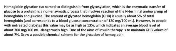 Hemoglobin glycation (so named to distinguish it from glycosylation, which is the enzymatic transfer of
glucose to a protein) is a non-enzymatic process that involves reaction of the N-terminal amino group of
hemoglobin and glucose. The amount of glycated hemoglobin (GHB) is usually about 5% of total
hemoglobin (and corresponds to a blood glucose concentration of 120 mg/100 mL). However, in people
with untreated diabetes this value may be as high as 13%, which indicates an average blood level of
about 300 mg/100 mL -dangerously high. One of the aims of insulin therapy is to maintain GHB values of
about 7%. Draw a possible chemical scheme for the glycation of hemoglobin.

