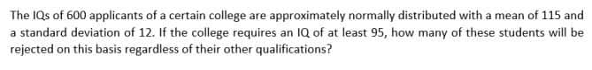 The IQs of 600 applicants of a certain college are approximately normally distributed with a mean of 115 and
a standard deviation of 12. If the college requires an 1Q of at least 95, how many of these students will be
rejected on this basis regardless of their other qualifications?
