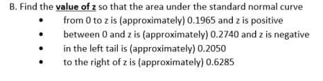 B. Find the value of z so that the area under the standard normal curve
from 0 to z is (approximately) 0.1965 and z is positive
between 0 and z is (approximately) 0.2740 and z is negative
in the left tail is (approximately) 0.2050
to the right of z is (approximately) 0.6285
