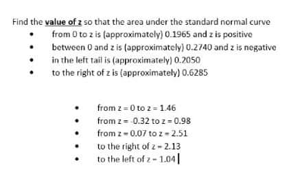 Find the value of z so that the area under the standard normal curve
from 0 to z is (approximately) 0.1965 and z is positive
between 0 and z is (approximately) 0.2740 and z is negative
in the left tail is (approximately) 0.2050
to the right of z is (approximately) 0.6285
from z = 0 to 2 = 1.46
from z= 0.32 to z = 0.98
from z= 0.07 to z=2.51
to the right of z = 2.13
to the left of z- 1.04|
