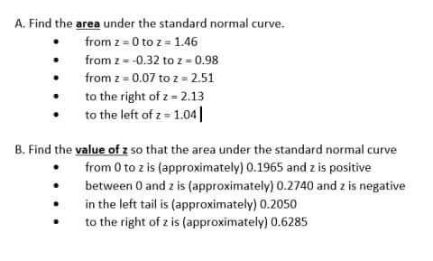 A. Find the area under the standard normal curve.
from z = 0 to z = 1.46
from z = -0.32 to z = 0.98
from z = 0.07 to z = 2.51
to the right of z = 2.13
to the left of z = 1.04|
B. Find the value of z so that the area under the standard normal curve
from 0 to z is (approximately) 0.1965 and z is positive
between 0 and z is (approximately) 0.2740 and z is negative
in the left tail is (approximately) 0.2050
to the right of z is (approximately) 0.6285
