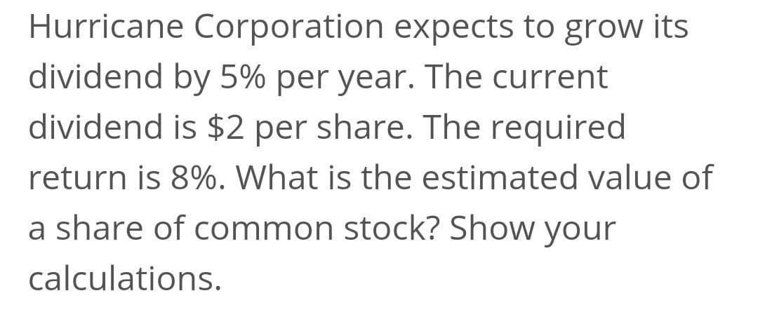 Hurricane Corporation expects to grow its
dividend by 5% per year. The current
dividend is $2 per share. The required
return is 8%. What is the estimated value of
a share of common stock? Show your
calculations.
