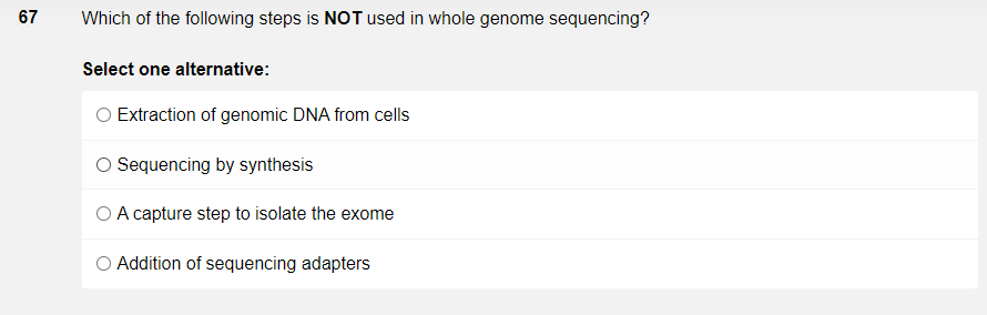 67
Which of the following steps is NOT used in whole genome sequencing?
Select one alternative:
O Extraction of genomic DNA from cells
O Sequencing by synthesis
O A capture step to isolate the exome
O Addition of sequencing adapters
