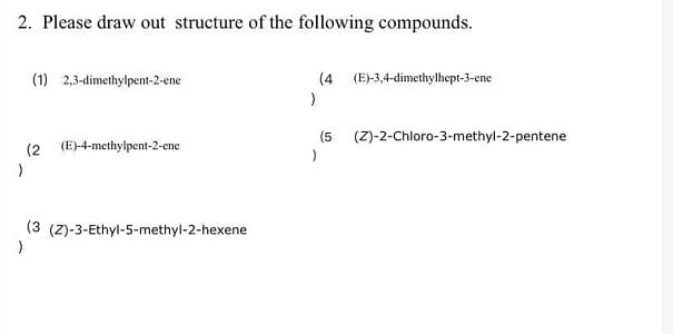 2. Please draw out structure of the following compounds.
(1) 2,3-dimethylpent-2-ene
(4 (E)-3,4-dimethylhept-3-ene
(5
(Z)-2-Chloro-3-methyl-2-pentene
(2 (E)-4-methylpent-2-ene
(3 (Z)-3-Ethyl-5-methyl-2-hexene
