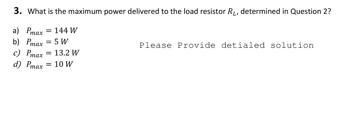 3. What is the maximum power delivered to the load resistor R1, determined in Question 2?
a) Pmax = 144 W
b) Pmax = 5 W
с) Pтах
Please Provide detialed solution
13.2 W
%3D
d) Pmax = 10 W
