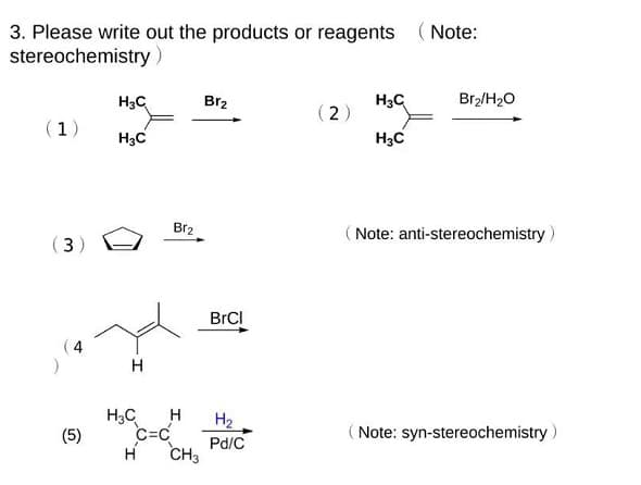 3. Please write out the products or reagents (Note:
stereochemistry)
H3C
Br2
H3C
Br2/H2O
(2) "a
H3C
(1)
H3C
Br2
( Note: anti-stereochemistry)
(3)
BrCI
H
H3C
C=C
H
H
H2
(5)
(Note: syn-stereochemistry )
Pd/C
CH3
