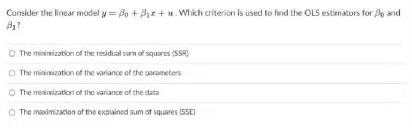 Consider the linear model y = Bo + B1r + u. Which criterion is used to find the OLS estimators for B9 and
B1?
O The minimization of the residual sum of squares (SSR)
O The minimization of the variance of the parameters
O The minimization of the variance of the data
O The maximization of the explained sum of squares (SSE)
