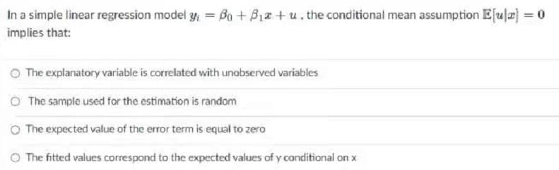 In a simple linear regression model y = Bo + B12 + u. the conditional mean assumption E[ula = 0
implies that:
O The explanatory variable is correlated with unobserved variables
O The sample used for the estimation is random
O The expected value of the error term is equal to zero
O The fitted values correspond to the expected values of y conditional on x
