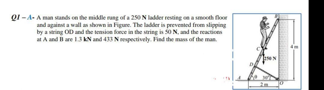 Q1 -A- A man stands on the middle rung of a 250 N ladder resting on a smooth floor
and against a wall as shown in Figure. The ladder is prevented from slipping
by a string OD and the tension force in the string is 50 N, and the reactions
at A and B are 1.3 kN and 433 N respectively. Find the mass of the man.
D
0
250 N
30%
2 m
0
4 m