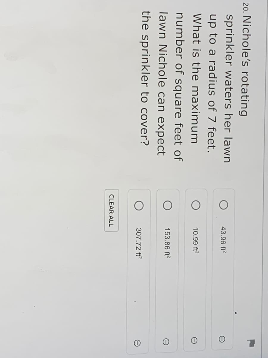 20. Nichole's rotating
sprinkler waters her lawn
43.96 ft?
up to a radius of 7 feet.
What is the maximum
10.99 ft?
number of square feet of
153.86 ft?
lawn Nichole can expect
the sprinkler to cover?
307.72 ft?
CLEAR ALL
