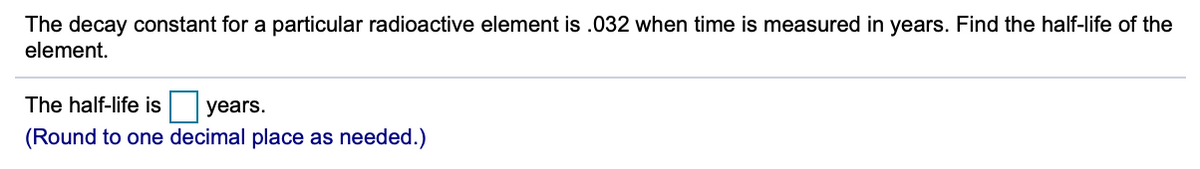 The decay constant for a particular radioactive element is .032 when time is measured in years. Find the half-life of the
element.
The half-life is years.
(Round to one decimal place as needed.)
