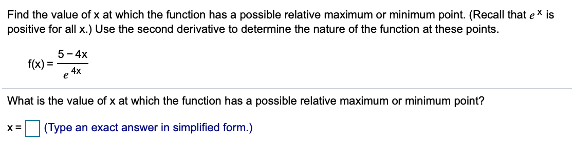 Find the value of x at which the function has a possible relative maximum or minimum point. (Recall that e x is
positive for all x.) Use the second derivative to determine the nature of the function at these points.
5 - 4x
f(x) =
,4x
е
What is the value of x at which the function has a possible relative maximum or minimum point?
X =
(Type an exact answer in simplified form.)
