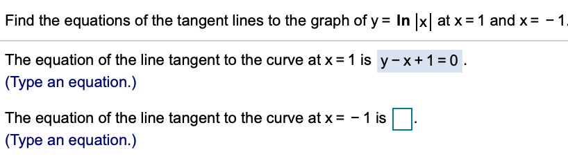 Find the equations of the tangent lines to the graph of y = In x at x = 1 and x = -1.
The equation of the line tangent to the curve at x = 1 is y- x +1 = 0.
(Type an equation.)
The equation of the line tangent to the curve at x = - 1 is
(Type an equation.)
