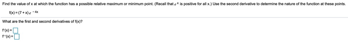 Find the value of x at which the function has a possible relative maximum or minimum point. (Recall that ex is positive for all x.) Use the second derivative to determine the nature of the function at these points.
f(x) %3 (7 + х) е -4х
What are the first and second derivatives of f(x)?
f'(x) =
f"(x) =
