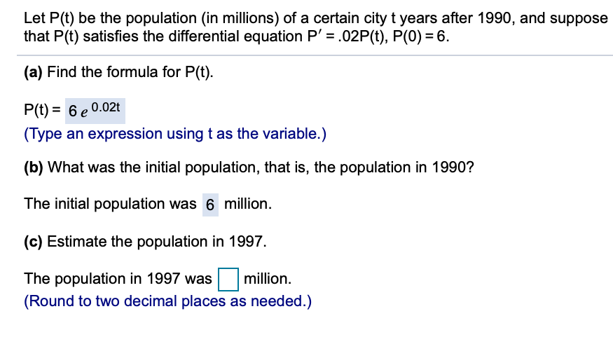 Let P(t) be the population (in millions) of a certain city t years after 1990, and suppose
that P(t) satisfies the differential equation P' = .02P(t), P(0) = 6.
(a) Find the formula for P(t).
P(t) = 6 e 0.02t
(Type an expression using t as the variable.)
(b) What was the initial population, that is, the population in 1990?
The initial population was 6 million.
(c) Estimate the population in 1997.
The population in 1997 was
million.
(Round to two decimal places as needed.)
