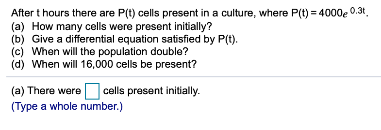 After t hours there are P(t) cells present in a culture, where P(t) = 4000e 0.3t.
(a) How many cells were present initially?
(b) Give a differential equation satisfied by P(t).
(c) When will the population double?
(d) When will 16,000 cells be present?
(a) There were
cells present initially.
(Type a whole number.)
