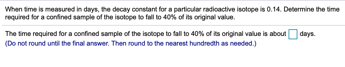 When time is measured in days, the decay constant for a particular radioactive isotope is 0.14. Determine the time
required for a confined sample of the isotope to fall to 40% of its original value.
The time required for a confined sample of the isotope to fall to 40% of its original value is about
days.
(Do not round until the final answer. Then round to the nearest hundredth as needed.)
