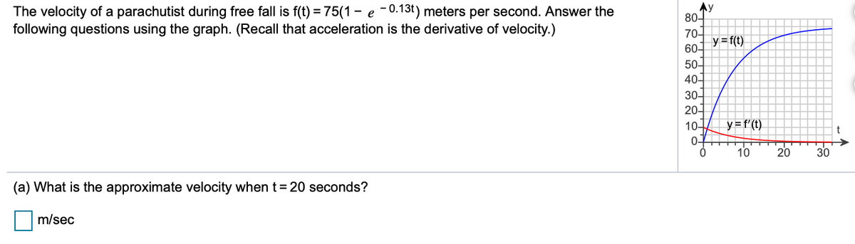 The velocity of a parachutist during free fall is f(t) = 75(1 - e - 0.13t) meters per second. Answer the
following questions using the graph. (Recall that acceleration is the derivative of velocity.)
Ay
80-
70-
y=f(t)
60-
50-
40-
30
20구
10
y =f'(t)
0-
10
20
30
(a) What is the approximate velocity when t=20 seconds?
m/sec
82889유88은
