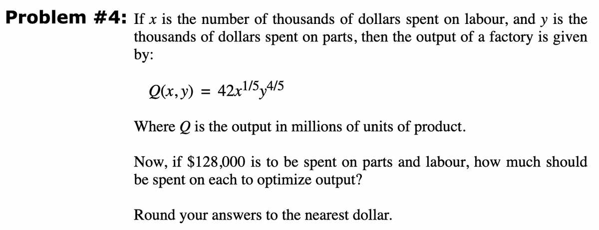 Problem #4: If x is the number of thousands of dollars spent on labour, and y is the
thousands of dollars spent on parts, then the output of a factory is given
by:
Q(x, y) = 42x1/5,4/5
Where Q is the output in millions of units of product.
Now, if $128,000 is to be spent on parts and labour, how much should
be spent on each to optimize output?
Round your answers to the nearest dollar.
