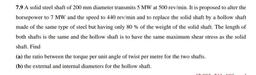 7.9 A solid steel shaft of 200 mm diameter transmits 5 MW at 500 rev/min. It is proposed to alter the
horsepower to 7 MW and the speed to 440 rev/min and to replace the solid shaft by a hollow shaft
made of the same type of steel but having only 80 % of the weight of the solid shaft. The length of
both shafts is the same and the hollow shaft is to have the same maximum shear stress as the solid
shaft. Find
(a) the ratio between the torque per unit angle of twist per metre for the two shafts.
(b) the external and internal diameters for the hollow shaft.
