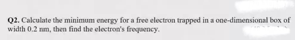 Q2. Calculate the minimum energy for a free electron trapped in a one-dimensional box of
width 0.2 nm, then find the electron's frequency.