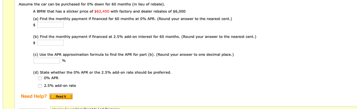 Assume the car can be purchased for 0% down for 60 months (in lieu of rebate).
A BMW that has a sticker price of $62,450 with factory and dealer rebates of $6,000
(a) Find the monthly payment if financed for 60 months at 0% APR. (Round your answer to the nearest cent.)
$
(b) Find the monthly payment if financed at 2.5% add-on interest for 60 months. (Round your answer to the nearest cent.)
$
(c) Use the APR approximation formula to find the APR for part (b). (Round your answer to one decimal place.)
%
(d) State whether the 0% APR or the 2.5% add-on rate should be preferred.
O 0% APR
2.5% add-on rate
Need Help?
Read It
Deuet te Leat Oeanenee
