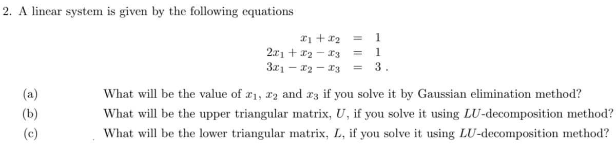 2. A linear system is given by the following equations
1
X1 + x2
2.x1 + x2 – x3
3x1 – x2 – x3
%3D
1
3.
(a)
What will be the value of x1, x2 and x3 if you solve it by Gaussian elimination method?
(b)
What will be the upper triangular matrix, U, if you solve it using LU-decomposition method?
(c)
What will be the lower triangular matrix, L, if you solve it using LU-decomposition method?
