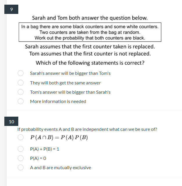 9
Sarah and Tom both answer the question below.
In a bag there are some black counters and some white counters.
Two counters are taken from the bag at random.
Work out the probability that both counters are black.
Sarah assumes that the first counter taken is replaced.
Tom assumes that the first counter is not replaced.
Which of the following statements is correct?
Sarah's answer will be bigger than Tom's
They will both get the same answer
Tom's answer will be bigger than Sarah's
More information is needed
10
If probability events A and B are independent what can we be sure of?
Р (AnB) — P(А) Р (В)
P(A) + P(B) = 1
P(A) = 0
A and B are mutually exclusive

