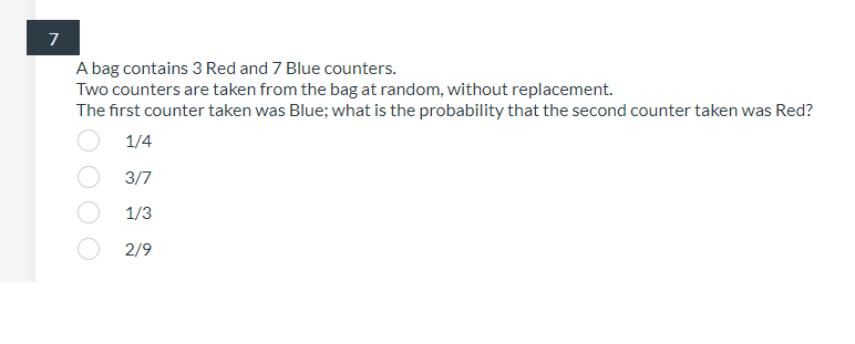 A bag contains 3 Red and 7 Blue counters.
Two counters are taken from the bag at random, without replacement.
The first counter taken was Blue; what is the probability that the second counter taken was Red?
1/4
3/7
1/3
2/9
