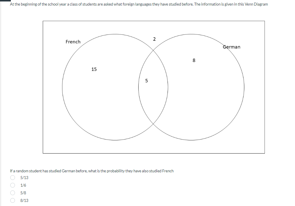 At the beginning of the school year a class of students are asked what foreign languages they have studied before. The information is given in this Venn Diagram
2
French
German
8
15
5
If a random student has studied German before, what is the probability they have also studied French
5/13
1/6
5/8
8/13

