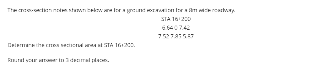 The cross-section notes shown below are for a ground excavation for a 8m wide roadway.
STA 16+200
6.64 0 7.42
7.52 7.85 5.87
Determine the cross sectional area at STA 16+200.
Round your answer to 3 decimal places.