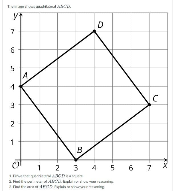 The image shows quadrilateral ABCD.
D
7
5
A
4
C
3
2
1
B
3
4 5 6
7
1. Prove that quadrilateral ABCD is a square.
2. Find the perimeter of ABCD. Explain or show your reasoning.
3. Find the area of ABCD. Explain or show your reasoning.
