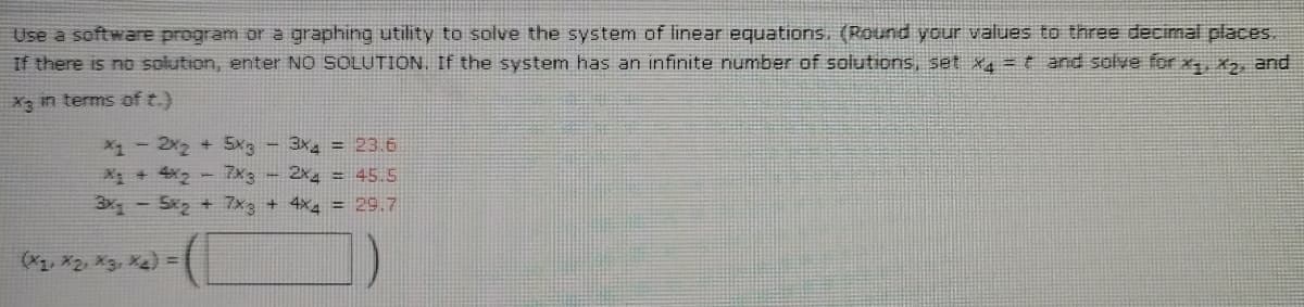 Use a software program or a graphing utility to solve the system of linear equations. (Round your values to three decimal places.
If there is no solution, enter NO SOLUTION. If the system has an infinite number of solutions, set x4 = t and solve for x, X2, and
X3 in terms of t.)
X1- 2x2 + 5x3-3x = 23.6
X + 4X2- 7x3- 2x = 45.5
3x -S + 7x3 + 4x4 = 29.7
