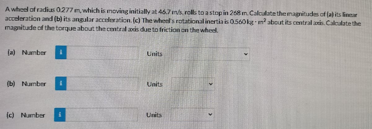 A wheel of radius 0277 m, which is moving initially at 46.7 ms. rolls to a stop in 268 m. Calculate the magnitudes of (a) its linear
acceleration and (b) its angular acceleration. [c) The wheels rotational inertia is 0.560 kg - m² about its central axis. Calculate the
magnitude of the torque about the central axis due to friction on the wheel.
la) Number
Units
(b) Number
Units
(c) Number
Units
