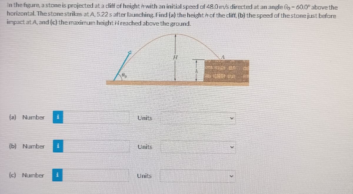 In the figure, a stone is projected at a cliff of height h with an initial speed of 48.0 m/s directed at an angle 8g 60.0° above the
horizontal. Thestonestrikes at A, 5.22 s after launching. Find (a) the height h of the cliff, (b) thespeed of the stone just before
impact at A, and (c) the maximum height H reached above the ground.
(a) Number
Units
(b) Number
Units
(c) Number
Units
