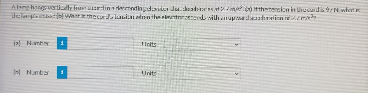 A lamp hangs vertically from a cord in a descending elevator that decelerates at 2.7 m/s2. (a) If the tension in the cord is 97 N, what is
the lamp's mass?(b) What is the cord's tension when the elevator ascends with an upward acceleration of 2.7 m/s2?
(a) Number
Units
(b) Number
Units
