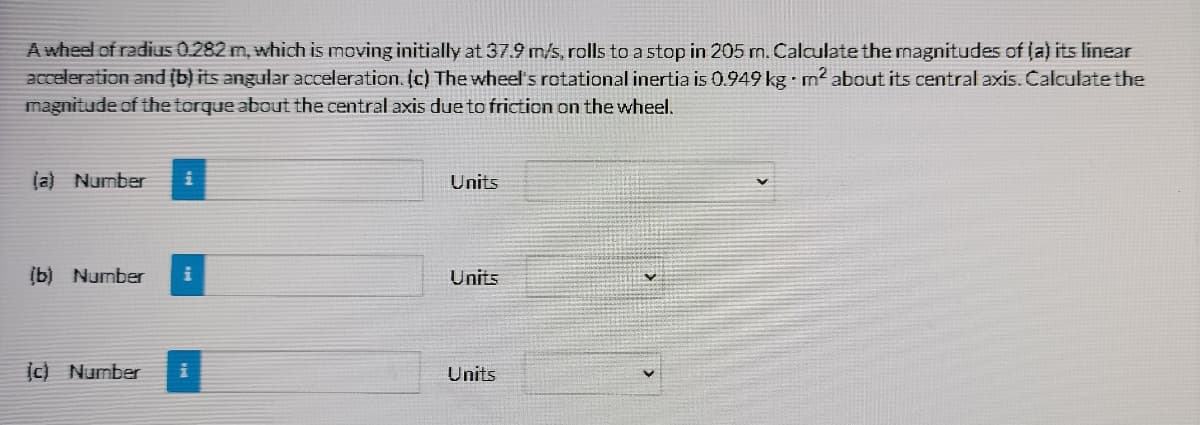 A wheel of radius 0.282 m, which is moving initially at 37.9 m/s, rolls to a stop in 205 m. Calculate the magnitudes of ja) its linear
acceleration and (b) its angular acceleration. (c) The wheel's rotational inertia is 0.949 kg - m² about its central axis. Calculate the
magnitude of the torque about the central axis due to friction on the wheel.
(a) Number
Units
(b) Number
Units
c) Number
Units
