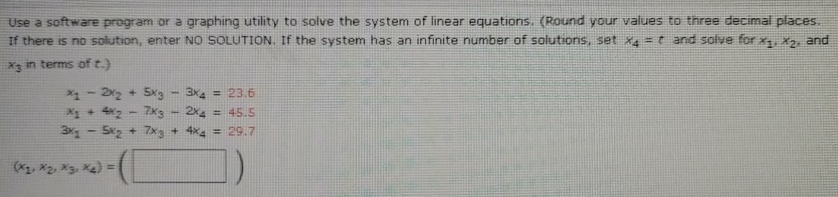 Use a software program or a graphing utility to solve the system of linear equations. (Round your values to three decimal places.
If there is no solution, enter NO SOLUTION. If the system has an infinite number of solutions, set x4 = t and solve for x, X2, and
X3 in terms of t.)
X1- 2x2 + 5x3-3x = 23.6
X + 42 - 7x3 - 2x4 = 45.5
3x -Sx + 7x3 + 4x4 = 29.7
