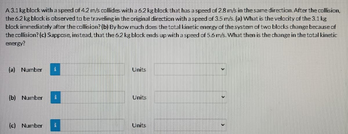 A 3.1 kg block with a speed of 4.2 m/s collides with a 6.2 kg block that has a speed of 2.8 m/s in the same direction. After the collision,
the 6.2 kg block is observed to be traveling in the original direction with a speed of 3.5 m/s. (a) What is the velocity of the 3.1 kg
block immediately after the collision? (b) By how much does the total kinetic energy of the system of two blocks change because of
the collision? (c) Suppose, instead, that the 6.2 kg block ends up with a speed of 5.6 m/s. What then is the change in the total kinetic
energy?
(a) Number
Units
(b)
Number
Units
(c) Number
i
Units
