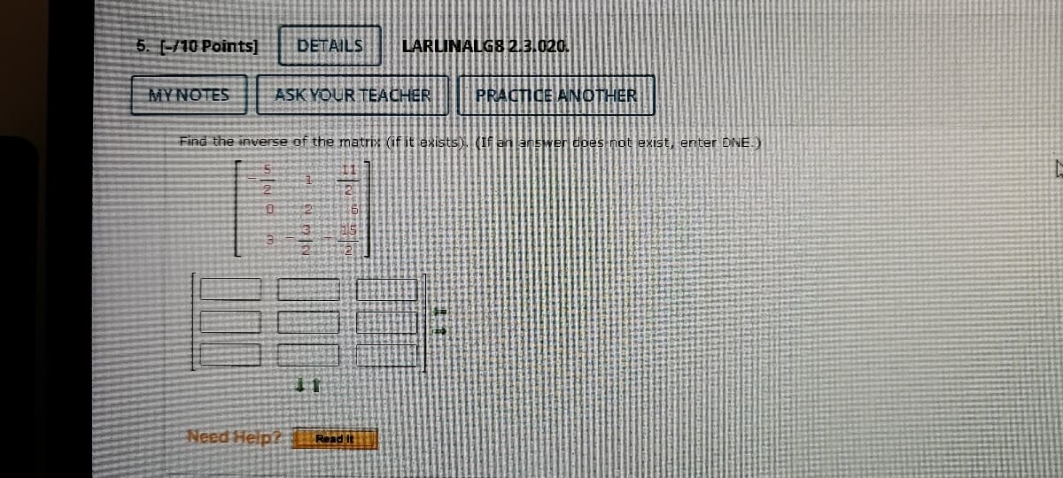 5. -/10 Points)
DETAILS
LARLINALGB2.3.020.
MYNOTES
ASK YOUR TEACHER
PRACTICE ANOTHER
Find the inverse of the matrix (if it lexists). (If an answer does not exist, enter DNE.)
Need Help? Rndit
