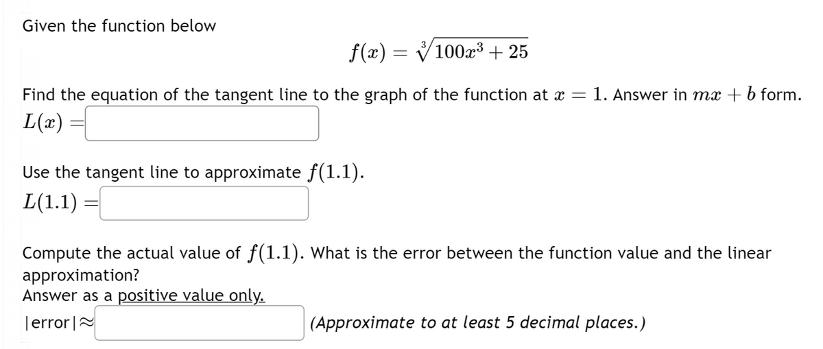 Given the function below
f(x) =
=
100x³ +25
Find the equation of the tangent line to the graph of the function at x = 1. Answer in mx + b form.
L(x)
Use the tangent line to approximate ƒ(1.1).
L(1.1)
Compute the actual value of f(1.1). What is the error between the function value and the linear
approximation?
Answer as a positive value only.
error≈
(Approximate to at least 5 decimal places.)