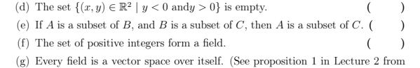(d) The set {(x, y) = R² | y < 0 andy > 0} is empty.
(
)
(e) If A is a subset of B, and B is a subset of C, then A is a subset of C. (
)
(f) The set of positive integers form a field.
()
(g) Every field is a vector space over itself. (See proposition 1 in Lecture 2 from