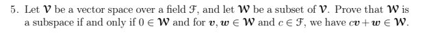 5. Let V be a vector space over a field F, and let W be a subset of V. Prove that Wis
a subspace if and only if 0 € W and for v, w EW and c E F, we have cv+w€ W.