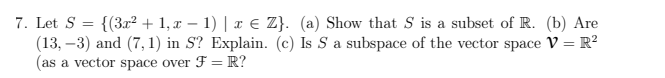 7. Let S = {(3x² + 1, x − 1) | x € Z}. (a) Show that S is a subset of R. (b) Are
(13,-3) and (7,1) in S? Explain. (c) Is S a subspace of the vector space V = R²
(as a vector space over F = R?