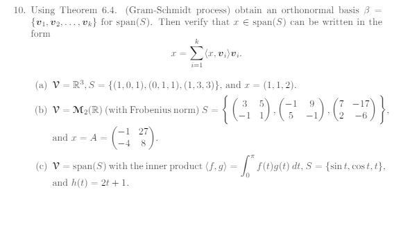 10. Using Theorem 6.4. (Gram-Schmidt process) obtain an orthonormal basis 3
v} for span(S). Then verify that a Espan(S) can be written in the
{0₁, 02,1
form
I =
-1 27
k
Σ(x, v.)vi.
i=1
(a) V = R³, S = {(1, 0, 1), (0, 1, 1), (1,3,3)}, and x = (1,1,2).
(b) V M₂(R) (with Frobenius norm) S
and r = A
(c) V = span(S) with the inner product (f, g) = f(t)g(t) dt, S = {sin t, cost, t},
and h(t) = 2t + 1.
3
-1 9
{G) (2) 6_D)}
5
-1