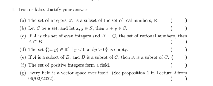 1. True or false. Justify your answer.
(a) The set of integers, Z, is a subset of the set of real numbers, R.
(
)
(b) Let S be a set, and let x, y € S, then x + y € S.
( )
(c) If A is the set of even integers and B = Q, the set of rational numbers, then
AC B.
( )
(d) The set {(x, y) € R² | y<0 andy > 0} is empty.
(
)
(e) If A is a subset of B, and B is a subset of C, then A is a subset of C. (
)
(f) The set of positive integers form a field.
()
(g) Every field is a vector space over itself. (See proposition 1 in Lecture 2 from
06/02/2022).
()