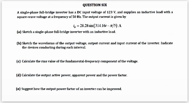 QUESTION SIX
A single-phase full-bridge inverter has a DC input voltage of 123 V, and supplies an inductive load with a
square-wave voltage at a frequency of 50 Hz. The output current is given by
i = 28.28 sin (314.16t-/5) A
(a) Sketch a single-phase full-bridge inverter with an inductive load.
(b) Sketch the waveforms of the output voltage, output current and input current of the inverter. Indicate
the devices conducting during each interval.
(c) Calculate the rms value of the fundamental-frequency component of the voltage.
(d) Calculate the output active power, apparent power and the power factor.
(e) Suggest how the output power factor of an inverter can be improved.